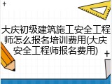 大庆初级建筑施工安全工程师怎么报名培训费用(大庆安全工程师报名费用)