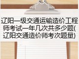 辽阳一级交通运输造价工程师考试一年几次共多少题(辽阳交通造价师考次题量)