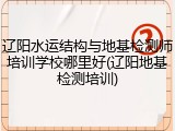 辽阳水运结构与地基检测师培训学校哪里好(辽阳地基检测培训)