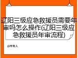 辽阳三级应急救援员需要年审吗怎么操作(辽阳三级应急救援员年审流程)