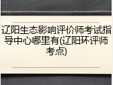辽阳生态影响评价师考试指导中心哪里有(辽阳环评师考点)