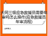大同三级应急救援员需要年审吗怎么操作(应急救援员年审流程)