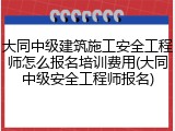 大同中级建筑施工安全工程师怎么报名培训费用(大同中级安全工程师报名)