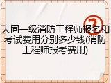 大同一级消防工程师报名和考试费用分别多少钱(消防工程师报考费用)