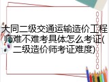 大同二级交通运输造价工程师难不难考具体怎么考证(二级造价师考证难度)
