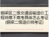铜梁区二级交通运输造价工程师难不难考具体怎么考证(铜梁二级造价师考证)