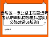崇明区一级公路工程建造师考试培训机构哪里找(崇明公路建造师培训)