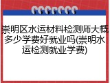 崇明区水运材料检测师大概多少学费好就业吗(崇明水运检测就业学费)