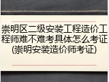 崇明区二级安装工程造价工程师难不难考具体怎么考证(崇明安装造价师考证)