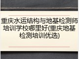 重庆水运结构与地基检测师培训学校哪里好(重庆地基检测培训优选)