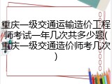 重庆一级交通运输造价工程师考试一年几次共多少题(重庆一级交通造价师考几次)