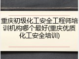重庆初级化工安全工程师培训机构哪个最好(重庆优质化工安全培训)