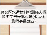 顺义区水运材料检测师大概多少学费好就业吗(水运检测师学费就业)