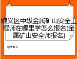 顺义区中级金属矿山安全工程师在哪里学怎么报名(金属矿山安全师报名)