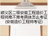 顺义区二级安装工程造价工程师难不难考具体怎么考证(安装造价工程师考证)