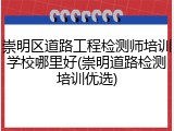 崇明区道路工程检测师培训学校哪里好(崇明道路检测培训优选)