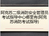 阿克苏二级消防安全管理员考试指导中心哪里有(阿克苏消防考试指导)