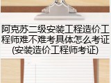 阿克苏二级安装工程造价工程师难不难考具体怎么考证(安装造价工程师考证)