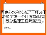 阿克苏水利总监理工程师工资多少钱一个月通常(阿克苏总监理工程师薪资)