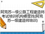 阿克苏一级公路工程建造师考试培训机构哪里找(阿克苏一级建造师培训)