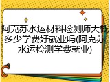 阿克苏水运材料检测师大概多少学费好就业吗(阿克苏水运检测学费就业)