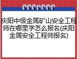 庆阳中级金属矿山安全工程师在哪里学怎么报名(庆阳金属安全工程师报名)