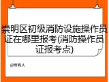 崇明区初级消防设施操作员证在哪里报考(消防操作员证报考点)