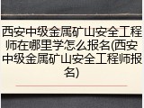 西安中级金属矿山安全工程师在哪里学怎么报名(西安中级金属矿山安全工程师报名)
