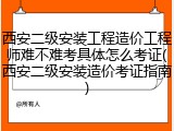 西安二级安装工程造价工程师难不难考具体怎么考证(西安二级安装造价考证指南)