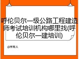 呼伦贝尔一级公路工程建造师考试培训机构哪里找(呼伦贝尔一建培训)