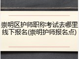 崇明区护师职称考试去哪里线下报名(崇明护师报名点)