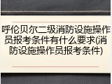 呼伦贝尔二级消防设施操作员报考条件有什么要求(消防设施操作员报考条件)