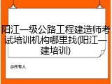 阳江一级公路工程建造师考试培训机构哪里找(阳江一建培训)