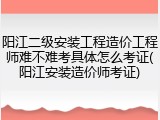 阳江二级安装工程造价工程师难不难考具体怎么考证(阳江安装造价师考证)