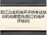 阳江冶金机电环评师考试培训机构哪里找(阳江机电环评培训)