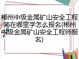 郴州中级金属矿山安全工程师在哪里学怎么报名(郴州中级金属矿山安全工程师报名)