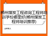 郴州煤炭工程咨询工程师培训学校哪里好(郴州煤炭工程师培训推荐)