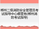 郴州二级消防安全管理员考试指导中心哪里有(郴州消防考试指导)