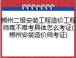 郴州二级安装工程造价工程师难不难考具体怎么考证(郴州安装造价师考证)