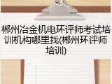 郴州冶金机电环评师考试培训机构哪里找(郴州环评师培训)