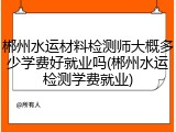 郴州水运材料检测师大概多少学费好就业吗(郴州水运检测学费就业)