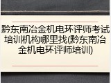 黔东南冶金机电环评师考试培训机构哪里找(黔东南冶金机电环评师培训)