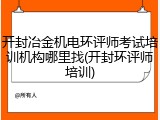 开封冶金机电环评师考试培训机构哪里找(开封环评师培训)