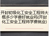 开封初级化工安全工程师大概多少学费好就业吗(开封化工安全工程师学费就业)