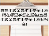 宜昌中级金属矿山安全工程师在哪里学怎么报名(宜昌中级金属矿山安全工程师报名)