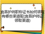 宜昌护师职称证书如何领取有哪些渠道呢(宜昌护师证领取渠道)