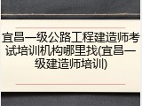 宜昌一级公路工程建造师考试培训机构哪里找(宜昌一级建造师培训)