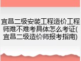 宜昌二级安装工程造价工程师难不难考具体怎么考证(宜昌二级造价师报考指南)