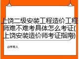 上饶二级安装工程造价工程师难不难考具体怎么考证(上饶安装造价师考证指南)