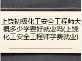 上饶初级化工安全工程师大概多少学费好就业吗(上饶化工安全工程师学费就业)